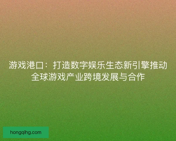 游戏港口：打造数字娱乐生态新引擎推动全球游戏产业跨境发展与合作