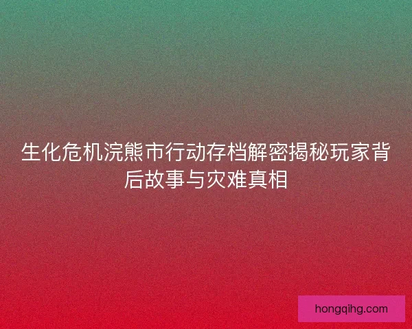 生化危机浣熊市行动存档解密揭秘玩家背后故事与灾难真相