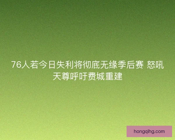 76人若今日失利将彻底无缘季后赛 怒吼天尊呼吁费城重建