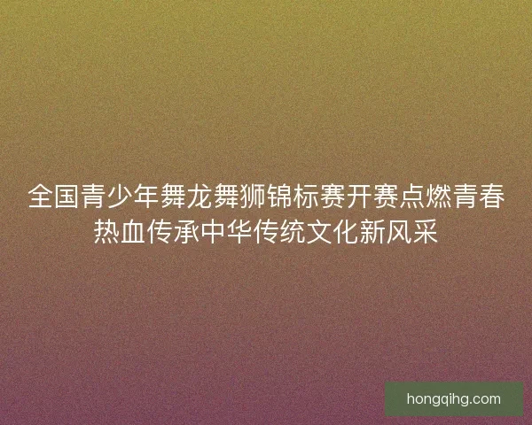 全国青少年舞龙舞狮锦标赛开赛点燃青春热血传承中华传统文化新风采