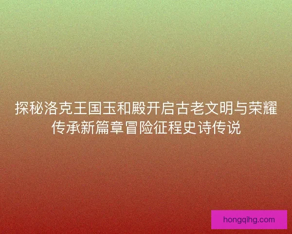 探秘洛克王国玉和殿开启古老文明与荣耀传承新篇章冒险征程史诗传说