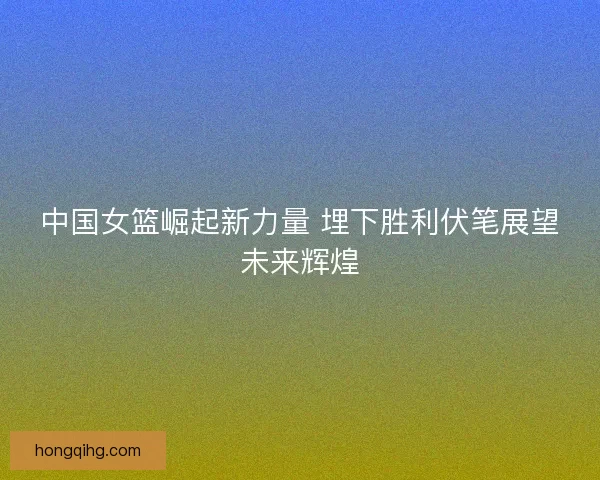 中国女篮崛起新力量 埋下胜利伏笔展望未来辉煌