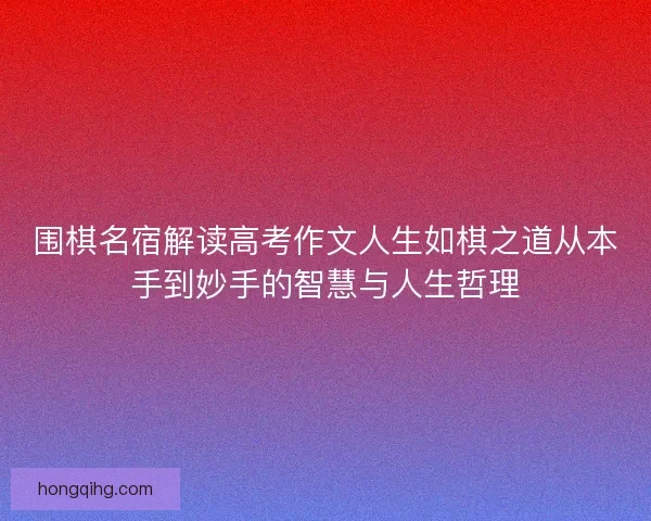 围棋名宿解读高考作文人生如棋之道从本手到妙手的智慧与人生哲理