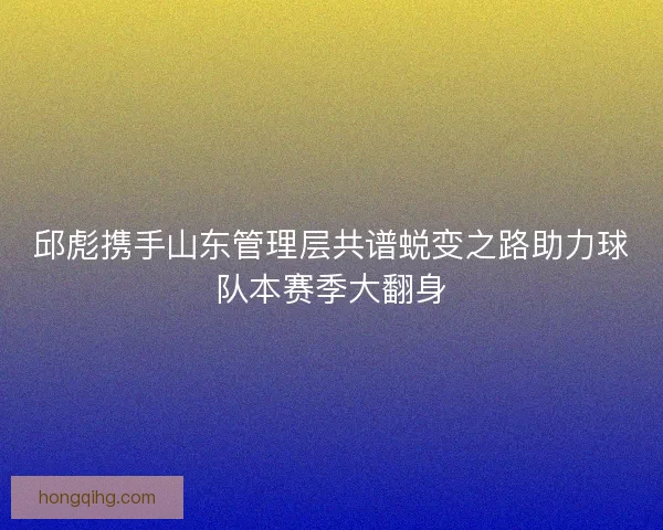 邱彪携手山东管理层共谱蜕变之路助力球队本赛季大翻身