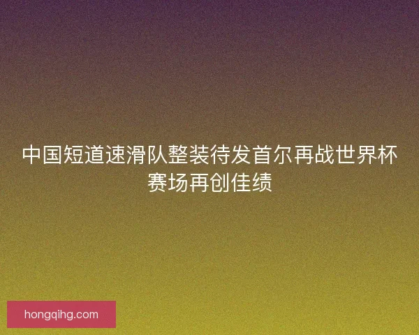 中国短道速滑队整装待发首尔再战世界杯赛场再创佳绩