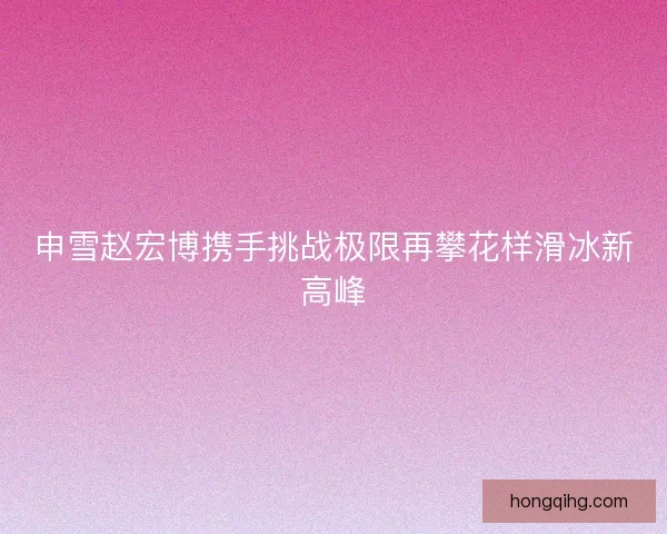 申雪赵宏博携手挑战极限再攀花样滑冰新高峰